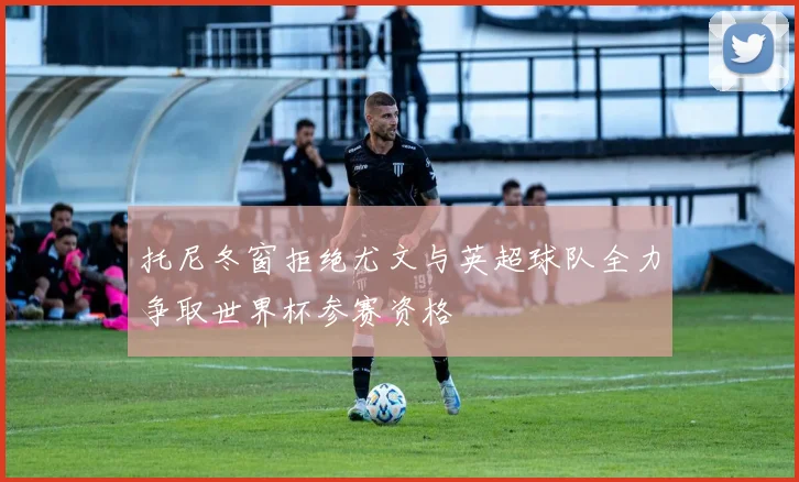 托尼冬窗拒绝尤文与英超球队全力争取世界杯参赛资格
