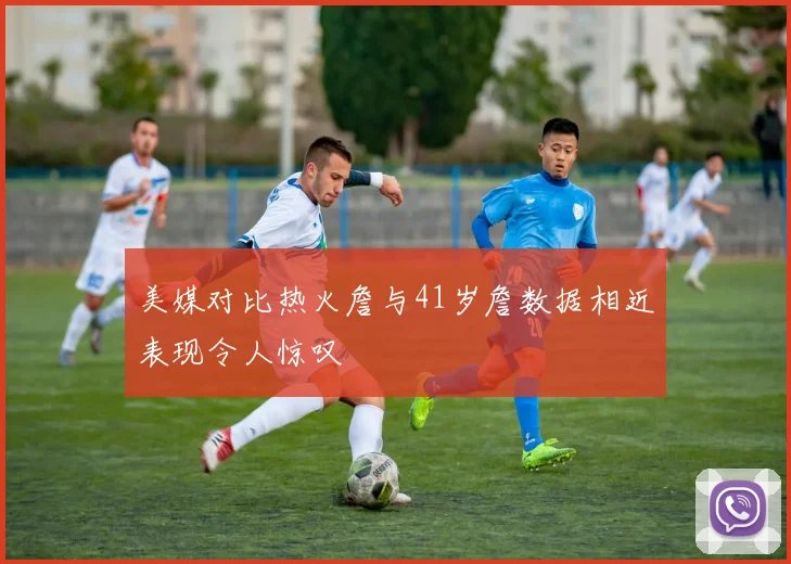 美媒对比热火詹与41岁詹数据相近表现令人惊叹