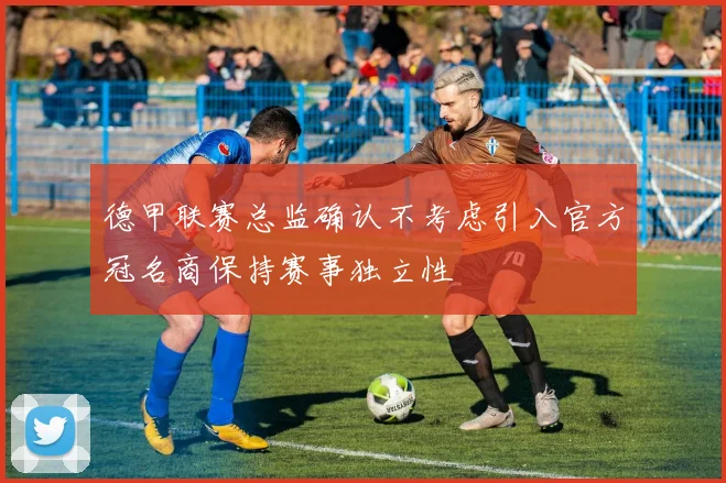德甲联赛总监确认不考虑引入官方冠名商保持赛事独立性
