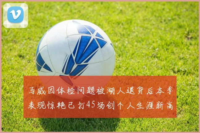 马威因体检问题被湖人退货后本季表现惊艳已打45场创个人生涯新高