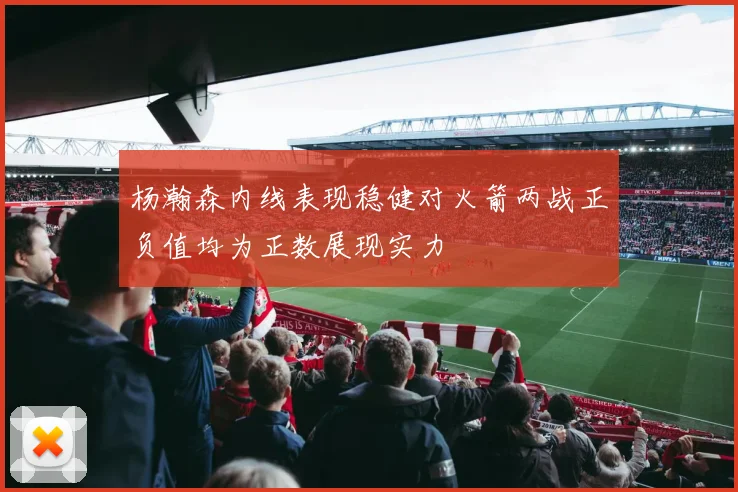 杨瀚森内线表现稳健对火箭两战正负值均为正数展现实力
