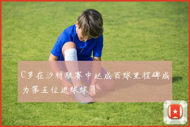 C罗在沙特联赛中达成百球里程碑成为第五位进球球员