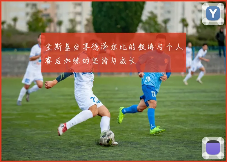 金斯基分享德泽尔比的教诲与个人赛后加练的坚持与成长