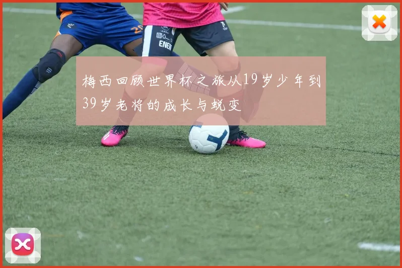 梅西回顾世界杯之旅从19岁少年到39岁老将的成长与蜕变