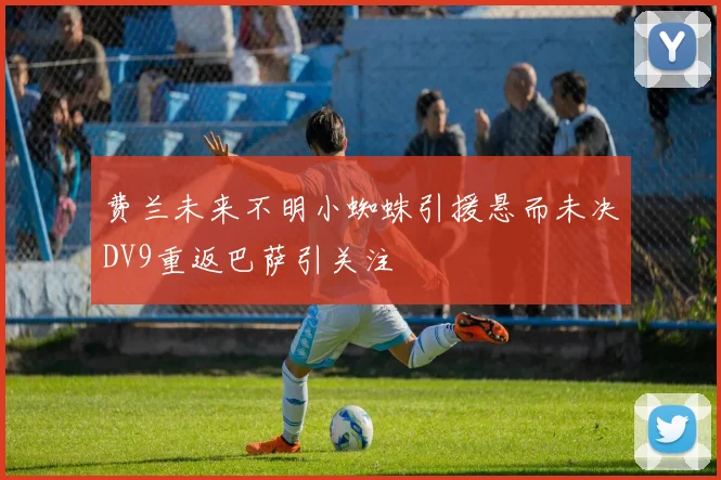 费兰未来不明小蜘蛛引援悬而未决DV9重返巴萨引关注