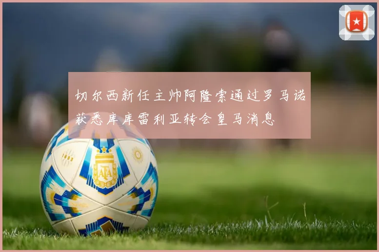 切尔西新任主帅阿隆索通过罗马诺获悉库库雷利亚转会皇马消息