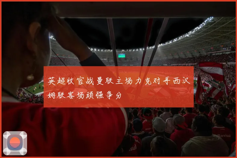 英超收官战曼联主场力克对手西汉姆联客场顽强争分