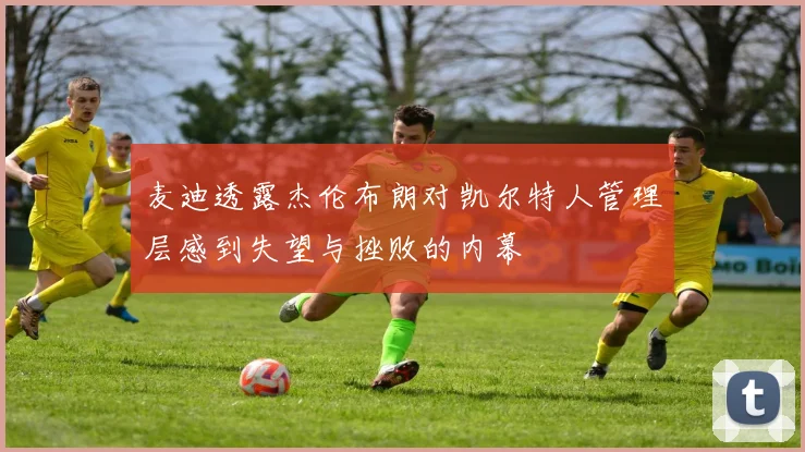 麦迪透露杰伦布朗对凯尔特人管理层感到失望与挫败的内幕