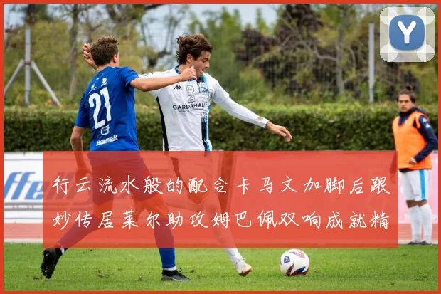 行云流水般的配合卡马文加脚后跟妙传居莱尔助攻姆巴佩双响成就精彩瞬间