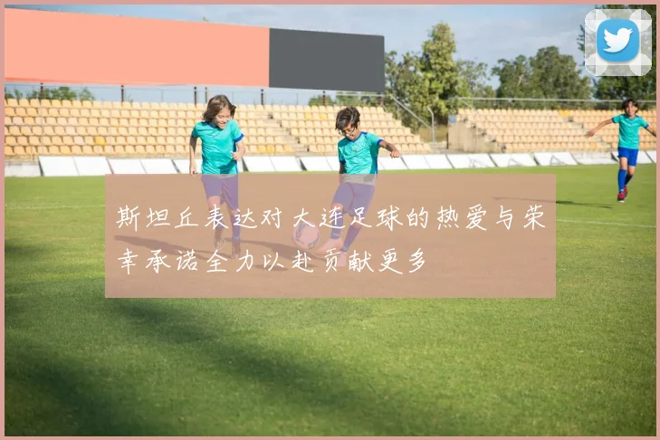 斯坦丘表达对大连足球的热爱与荣幸承诺全力以赴贡献更多