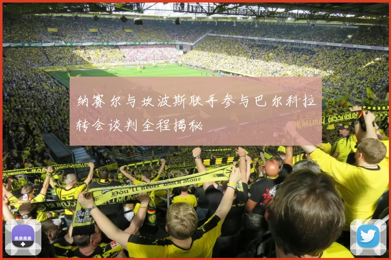 纳赛尔与坎波斯联手参与巴尔科拉转会谈判全程揭秘