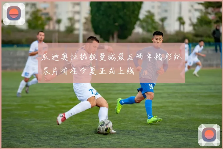 瓜迪奥拉执教曼城最后两年精彩纪录片将在今夏正式上线