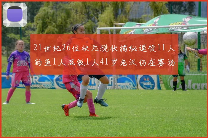 21世纪26位状元现状揭秘退役11人钓鱼1人混饭1人41岁老汉仍在赛场拼搏
