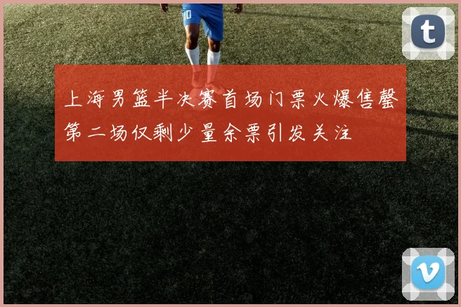 上海男篮半决赛首场门票火爆售罄第二场仅剩少量余票引发关注