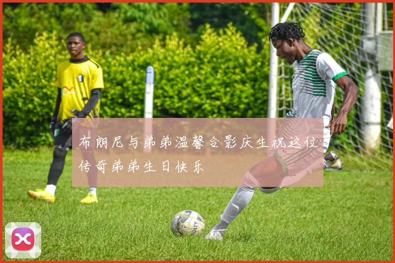 布朗尼与弟弟温馨合影庆生祝这位传奇弟弟生日快乐