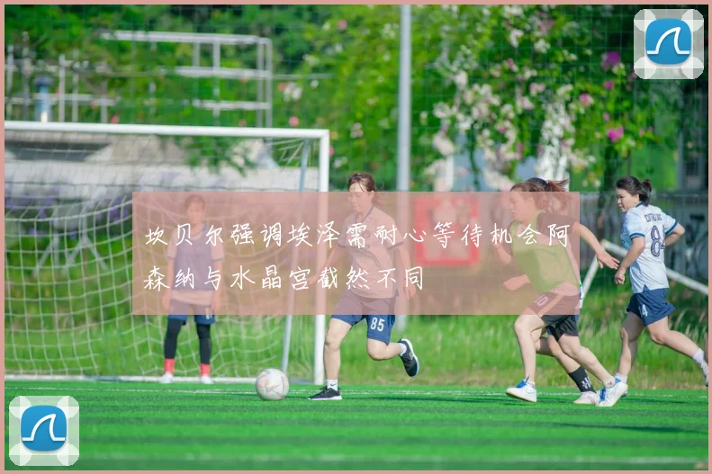 坎贝尔强调埃泽需耐心等待机会阿森纳与水晶宫截然不同