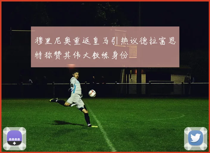 穆里尼奥重返皇马引热议德拉富恩特称赞其伟大教练身份
