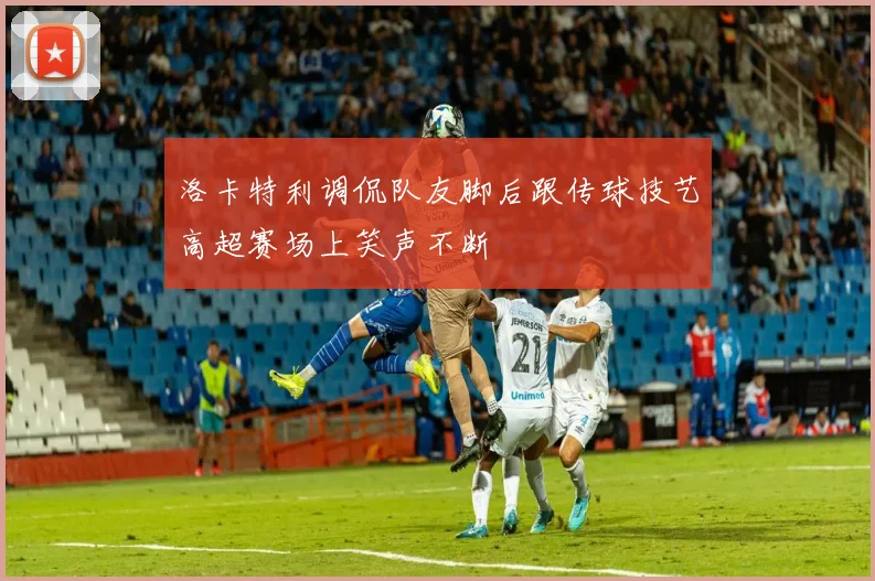 洛卡特利调侃队友脚后跟传球技艺高超赛场上笑声不断