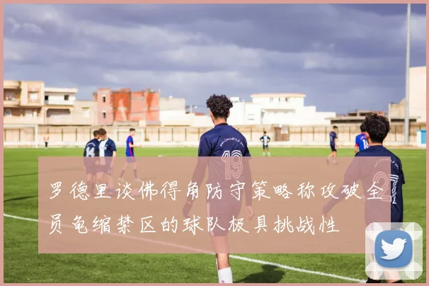 罗德里谈佛得角防守策略称攻破全员龟缩禁区的球队极具挑战性