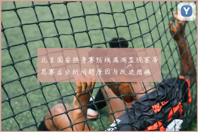 北京国安热身赛防线漏洞显现塞蒂恩赛后分析问题原因与改进措施
