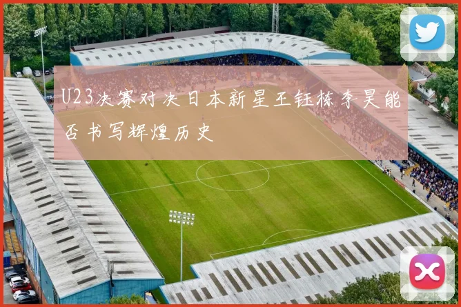 U23决赛对决日本新星王钰栋李昊能否书写辉煌历史