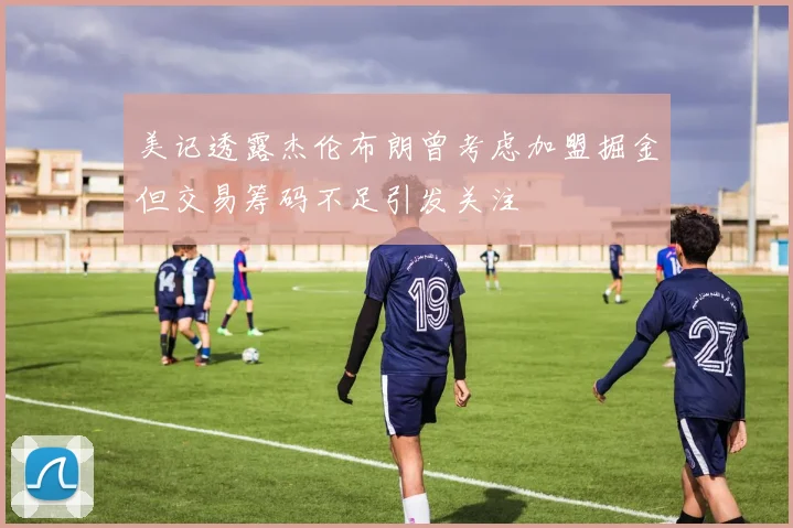 美记透露杰伦布朗曾考虑加盟掘金但交易筹码不足引发关注
