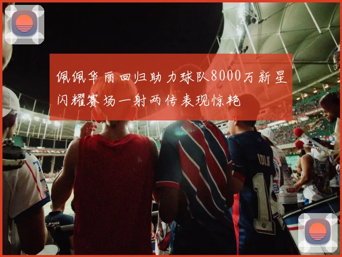 佩佩华丽回归助力球队8000万新星闪耀赛场一射两传表现惊艳