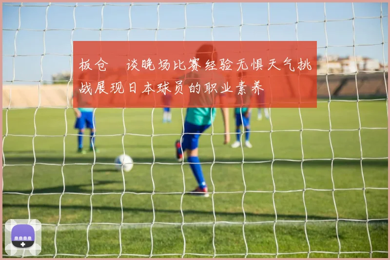 板仓滉谈晚场比赛经验无惧天气挑战展现日本球员的职业素养